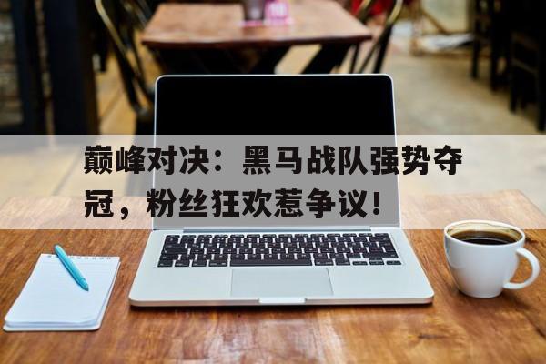 半岛体育APP-巅峰对决：黑马战队强势夺冠，粉丝狂欢惹争议！-半岛体育APP