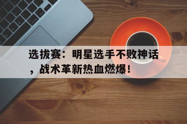 半岛体育-选拔赛：明星选手不败神话，战术革新热血燃爆！直播间燃爆气氛音乐歌单-半岛体育