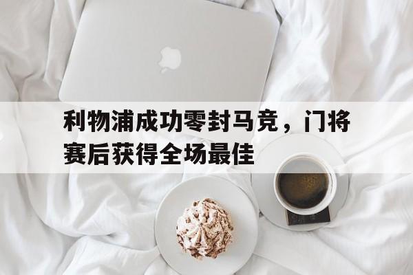 半岛体育官网-利物浦成功零封马竞，门将赛后获得全场最佳利物浦成功零封马竞,门将赛后获得全场最佳进球-半岛体育官网