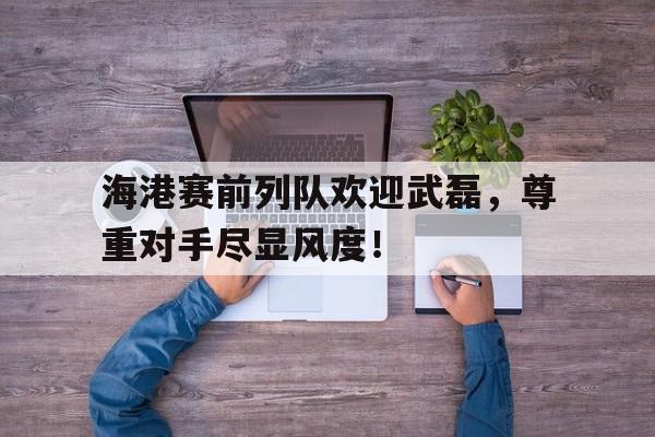 半岛体育官网-海港赛前列队欢迎武磊，尊重对手尽显风度！-半岛体育官网