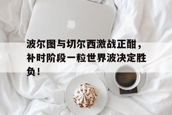半岛体育注册网址-波尔图与切尔西激战正酣，补时阶段一粒世界波决定胜负！-半岛体育注册网址