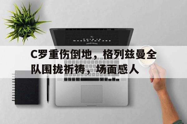 半岛体育下载-C罗重伤倒地，格列兹曼全队围拢祈祷，场面感人-半岛体育下载