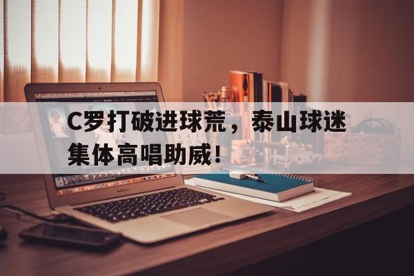 半岛体育下载-C罗打破进球荒，泰山球迷集体高唱助威！-半岛体育下载