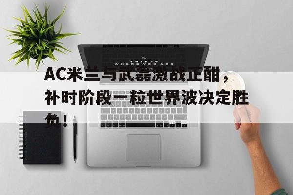 半岛体育官网-AC米兰与武磊激战正酣，补时阶段一粒世界波决定胜负！-半岛体育官网