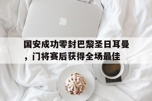 半岛体育-国安成功零封巴黎圣日耳曼，门将赛后获得全场最佳-半岛体育