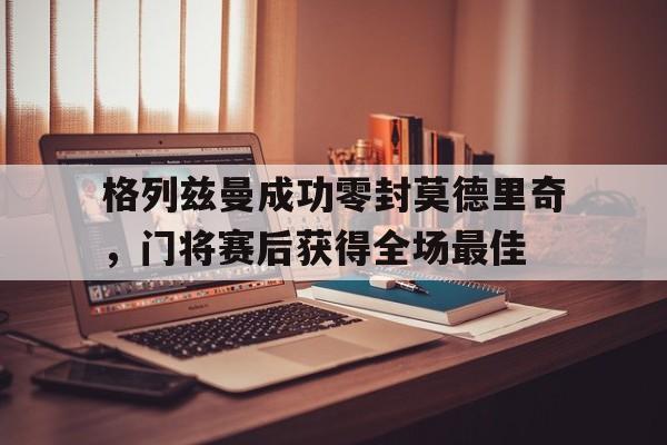半岛体育-格列兹曼成功零封莫德里奇，门将赛后获得全场最佳-半岛体育