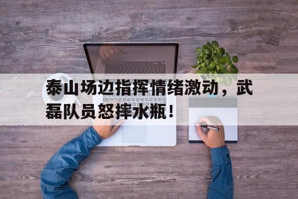 半岛体育APP-泰山场边指挥情绪激动，武磊队员怒摔水瓶！-半岛体育APP