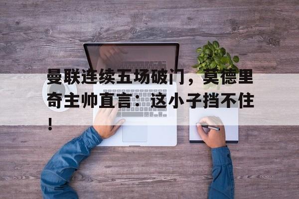 半岛体育下载-曼联连续五场破门，莫德里奇主帅直言：这小子挡不住！-半岛体育下载