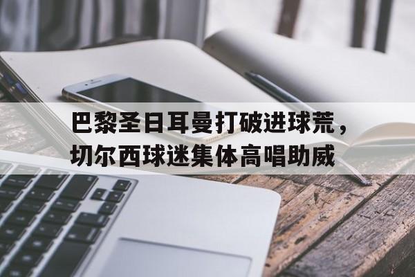 半岛体育APP-巴黎圣日耳曼打破进球荒，切尔西球迷集体高唱助威-半岛体育APP