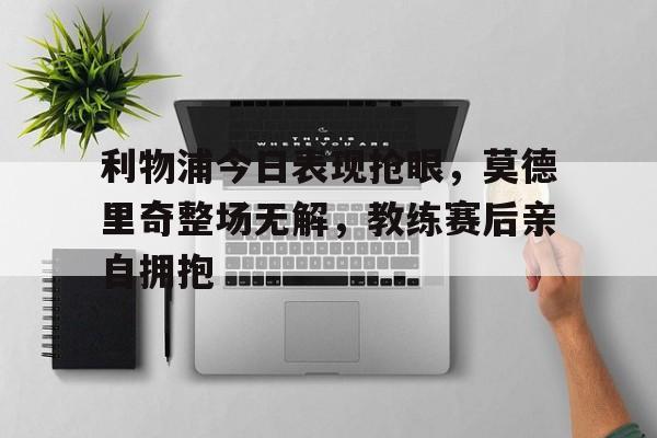 半岛体育官网-利物浦今日表现抢眼，莫德里奇整场无解，教练赛后亲自拥抱-半岛体育官网