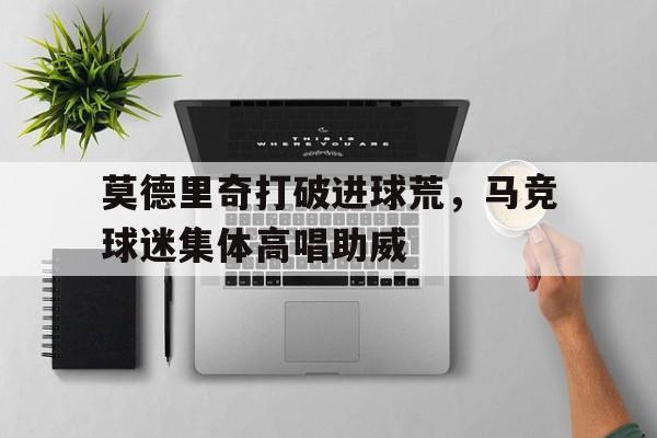 半岛体育APP-莫德里奇打破进球荒，马竞球迷集体高唱助威马德里竞技对莫火车头-半岛体育APP
