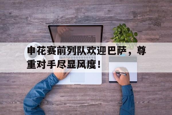 半岛体育注册网址-申花赛前列队欢迎巴萨，尊重对手尽显风度！-半岛体育注册网址