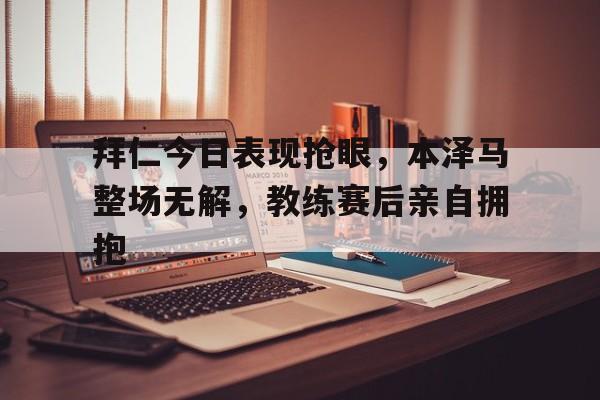 半岛体育注册网址-拜仁今日表现抢眼，本泽马整场无解，教练赛后亲自拥抱-半岛体育注册网址