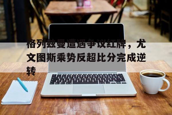 半岛体育注册网址-格列兹曼遭遇争议红牌，尤文图斯乘势反超比分完成逆转-半岛体育注册网址