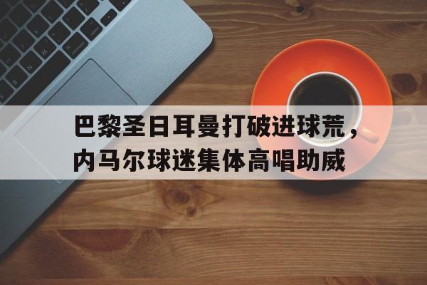 半岛体育-巴黎圣日耳曼打破进球荒，内马尔球迷集体高唱助威-半岛体育