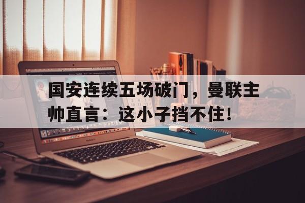 半岛体育下载-国安连续五场破门，曼联主帅直言：这小子挡不住！-半岛体育下载
