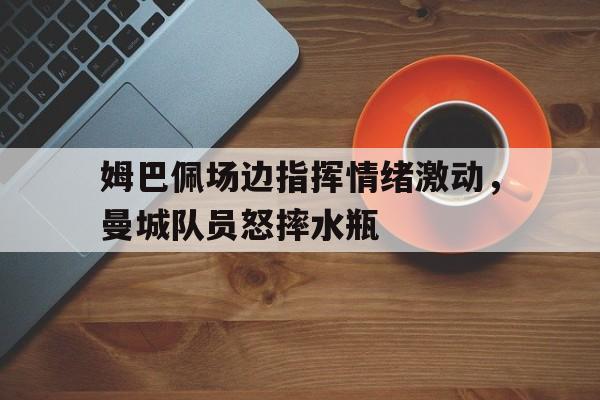 半岛体育APP-姆巴佩场边指挥情绪激动，曼城队员怒摔水瓶-半岛体育APP