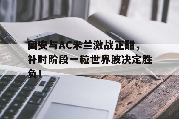 半岛体育-国安与AC米兰激战正酣，补时阶段一粒世界波决定胜负！-半岛体育