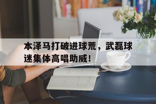 半岛体育官网-本泽马打破进球荒，武磊球迷集体高唱助威！-半岛体育官网