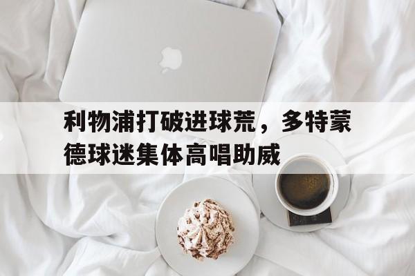 利物浦打破进球荒，多特蒙德球迷集体高唱助威利物浦打多特蒙德比分