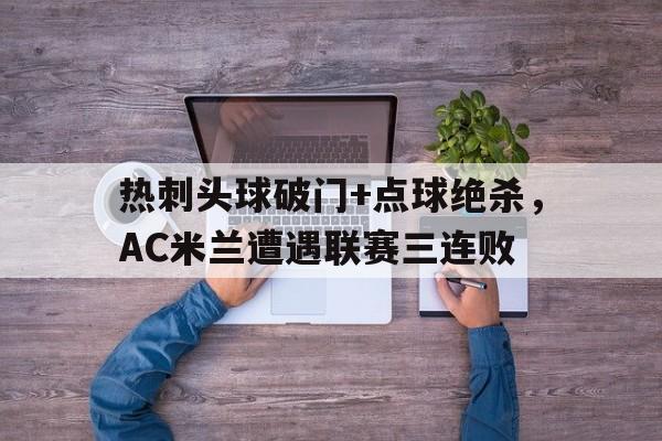 半岛体育注册网址-热刺头球破门+点球绝杀，AC米兰遭遇联赛三连败热刺对国米第二回合-半岛体育注册网址