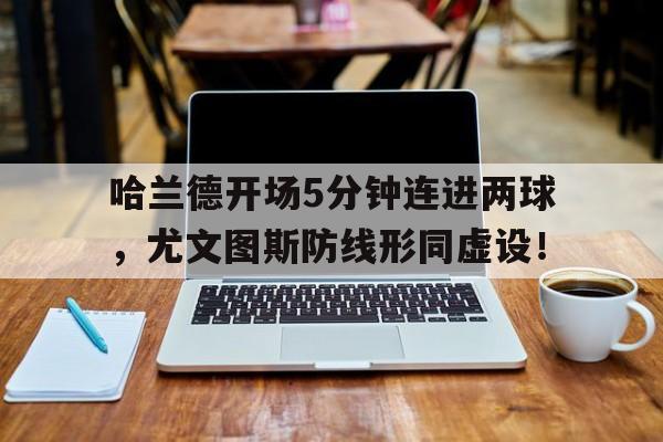 半岛体育官网-哈兰德开场5分钟连进两球，尤文图斯防线形同虚设！哈兰德加盟尤文图斯-半岛体育官网