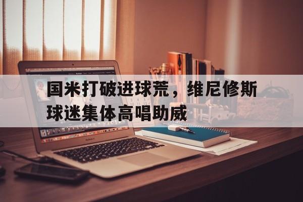 国米打破进球荒，维尼修斯球迷集体高唱助威