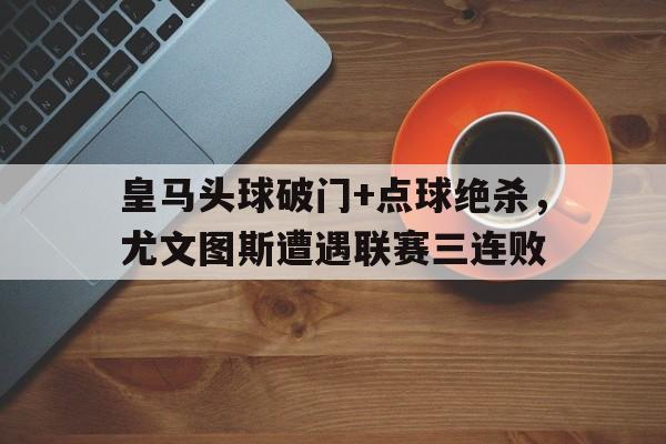 半岛体育-皇马头球破门+点球绝杀，尤文图斯遭遇联赛三连败-半岛体育