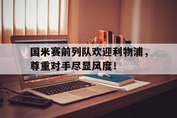半岛体育-国米赛前列队欢迎利物浦，尊重对手尽显风度！-半岛体育