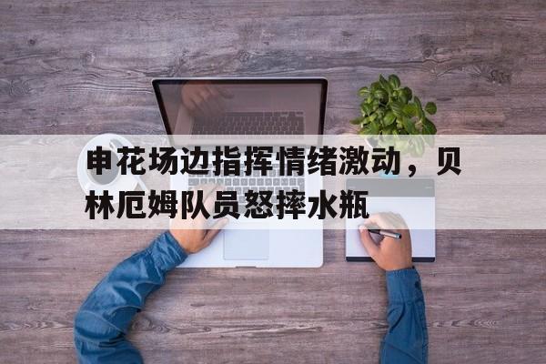 半岛体育下载-申花场边指挥情绪激动，贝林厄姆队员怒摔水瓶-半岛体育下载