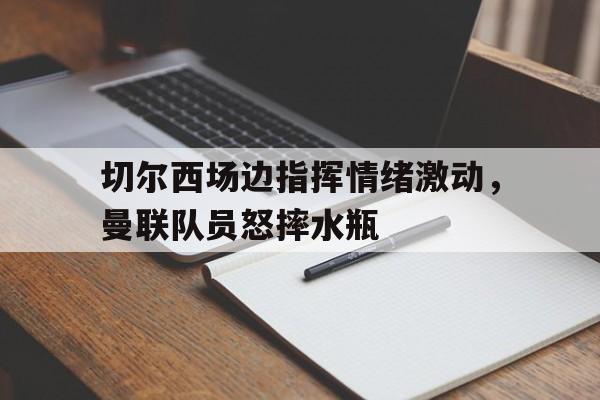 切尔西场边指挥情绪激动，曼联队员怒摔水瓶曼联切尔西直播网址