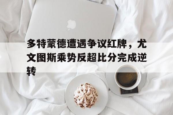 半岛体育下载-多特蒙德遭遇争议红牌，尤文图斯乘势反超比分完成逆转-半岛体育下载