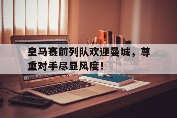半岛体育下载-皇马赛前列队欢迎曼城，尊重对手尽显风度！-半岛体育下载