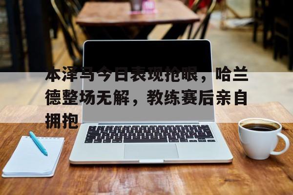 半岛体育下载-本泽马今日表现抢眼，哈兰德整场无解，教练赛后亲自拥抱-半岛体育下载