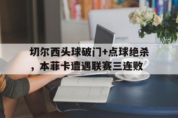 半岛体育APP-切尔西头球破门+点球绝杀，本菲卡遭遇联赛三连败切尔西40曼联-半岛体育APP