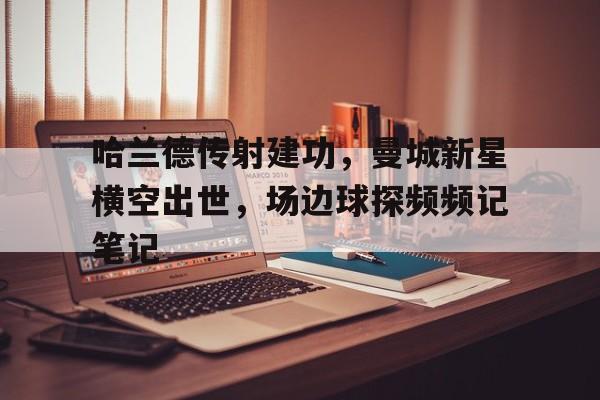 半岛体育APP-哈兰德传射建功，曼城新星横空出世，场边球探频频记笔记-半岛体育APP