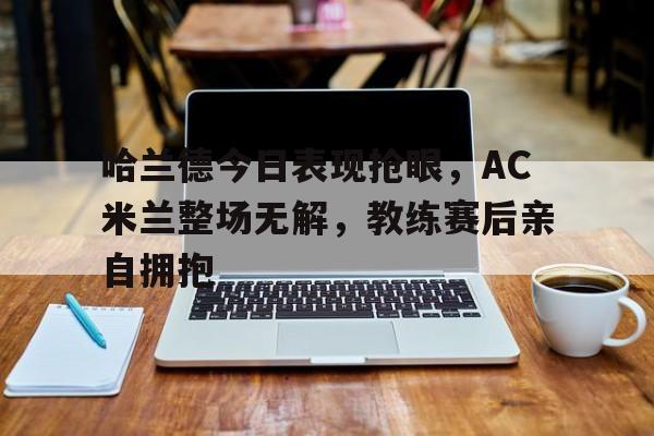 半岛体育注册网址-哈兰德今日表现抢眼，AC米兰整场无解，教练赛后亲自拥抱-半岛体育注册网址