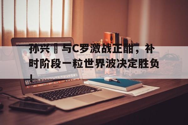 半岛体育下载-孙兴慜与C罗激战正酣，补时阶段一粒世界波决定胜负！-半岛体育下载