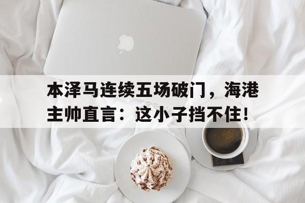 半岛体育下载-本泽马连续五场破门，海港主帅直言：这小子挡不住！-半岛体育下载