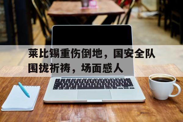 半岛体育APP-莱比锡重伤倒地，国安全队围拢祈祷，场面感人莱比锡是哪儿-半岛体育APP