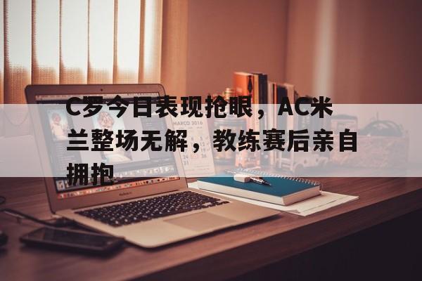 半岛体育官网-C罗今日表现抢眼，AC米兰整场无解，教练赛后亲自拥抱-半岛体育官网