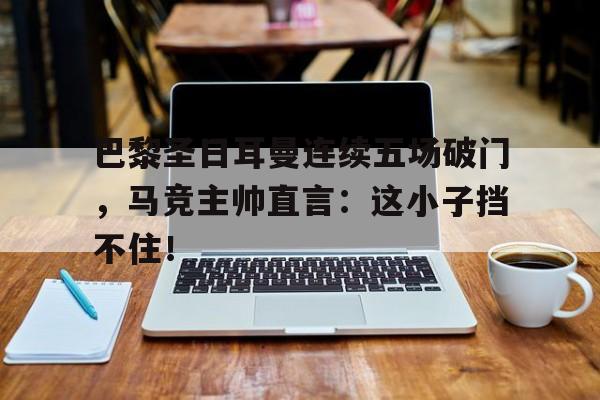 半岛体育注册网址-巴黎圣日耳曼连续五场破门，马竞主帅直言：这小子挡不住！巴黎圣日耳曼对战皇家马德里-半岛体育注册网址