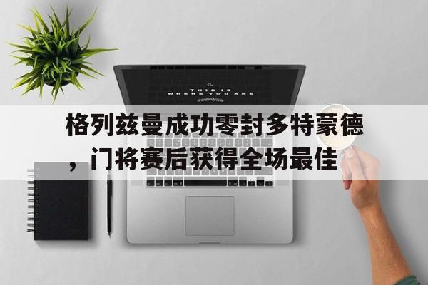 半岛体育官网-格列兹曼成功零封多特蒙德，门将赛后获得全场最佳-半岛体育官网