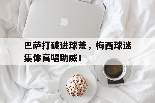 半岛体育注册网址-巴萨打破进球荒，梅西球迷集体高唱助威！-半岛体育注册网址
