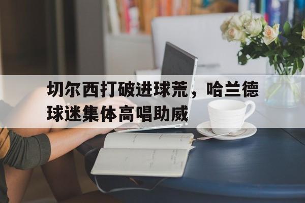 半岛体育-切尔西打破进球荒，哈兰德球迷集体高唱助威哈兰德经纪人会面曼城利物浦切尔西 唯独没曼联-半岛体育
