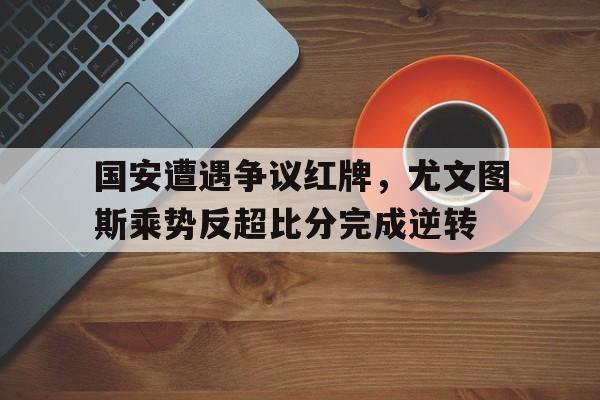 半岛体育下载-国安遭遇争议红牌，尤文图斯乘势反超比分完成逆转尤文图斯与国米比赛直播-半岛体育下载