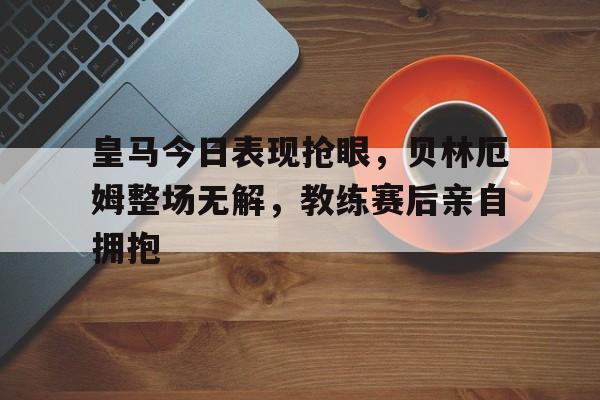 半岛体育下载-皇马今日表现抢眼，贝林厄姆整场无解，教练赛后亲自拥抱-半岛体育下载