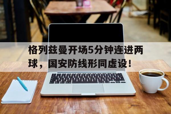 半岛体育注册网址-格列兹曼开场5分钟连进两球，国安防线形同虚设！-半岛体育注册网址