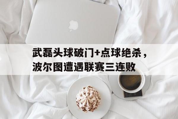 半岛体育官网-武磊头球破门+点球绝杀，波尔图遭遇联赛三连败-半岛体育官网