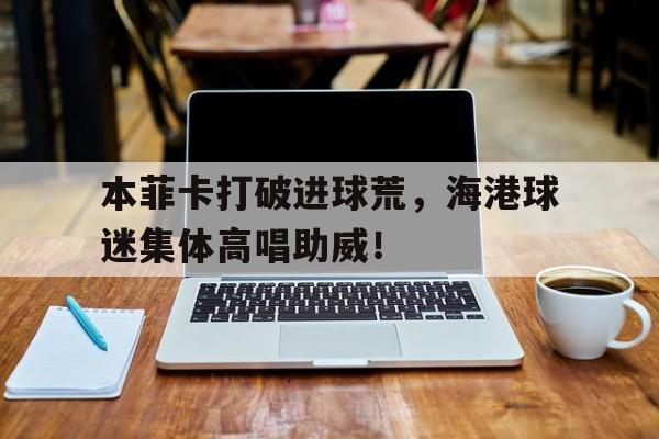 半岛体育注册网址-本菲卡打破进球荒，海港球迷集体高唱助威！-半岛体育注册网址